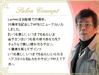 Salon Concept Lastwinはお陰様で25周年。25周年を記念してHPをリニューアルいたしました。『いつも美しく、いつまでも私らしく』当サロンはいつも目の前のあなたをナチュラルで美しく輝かせるサロン。≪健康な髪とデザイン≫いつも美しく、いつまでも私らしくいられるヘアスタイルを私たちのサロンで叶えて下さい。